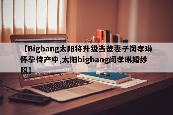 【Bigbang太阳将升级当爸妻子闵孝琳怀孕待产中,太阳bigbang闵孝琳婚纱照】
