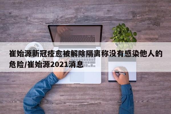 崔始源新冠痊愈被解除隔离称没有感染他人的危险/崔始源2021消息