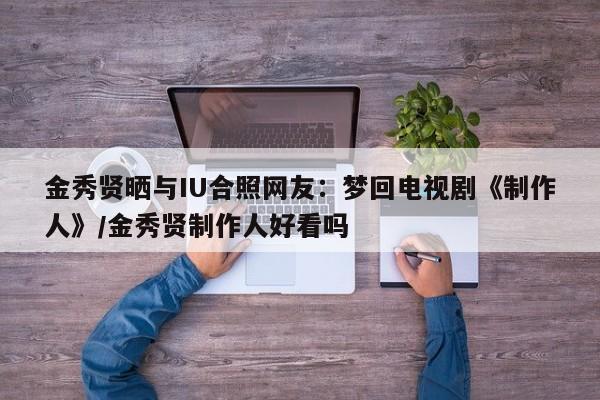 金秀贤晒与IU合照网友：梦回电视剧《制作人》/金秀贤制作人好看吗