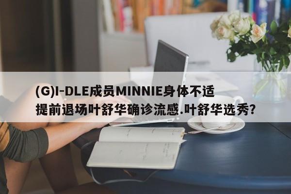 (G)I-DLE成员MINNIE身体不适提前退场叶舒华确诊流感.叶舒华选秀？