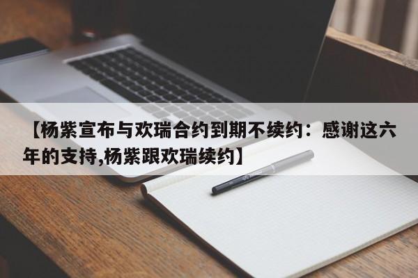 【杨紫宣布与欢瑞合约到期不续约：感谢这六年的支持,杨紫跟欢瑞续约】