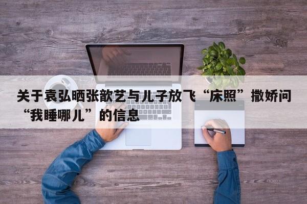 关于袁弘晒张歆艺与儿子放飞“床照”撒娇问“我睡哪儿”的信息