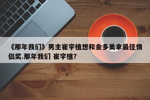 《那年我们》男主崔宇植想和金多美拿最佳情侣奖.那年我们 崔宇植？