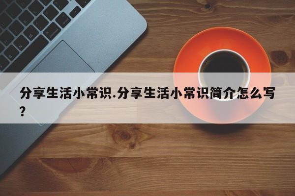 分享生活小常识.分享生活小常识简介怎么写？