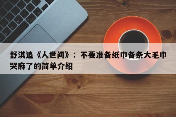 舒淇追《人世间》：不要准备纸巾备条大毛巾哭麻了的简单介绍