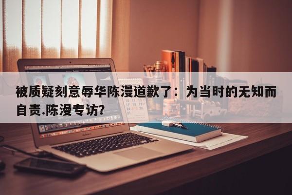 被质疑刻意辱华陈漫道歉了：为当时的无知而自责.陈漫专访？
