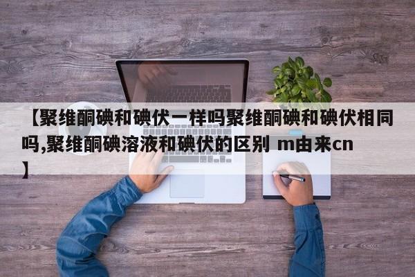 【聚维酮碘和碘伏一样吗聚维酮碘和碘伏相同吗,聚维酮碘溶液和碘伏的区别 m由来cn】