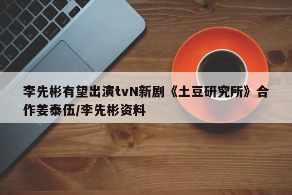李先彬有望出演tvN新剧《土豆研究所》合作姜泰伍/李先彬资料