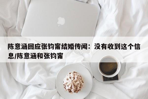 陈意涵回应张钧甯结婚传闻：没有收到这个信息/陈意涵和张钧甯