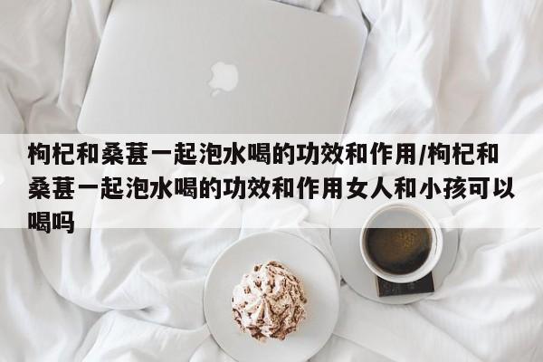 枸杞和桑葚一起泡水喝的功效和作用/枸杞和桑葚一起泡水喝的功效和作用女人和小孩可以喝吗