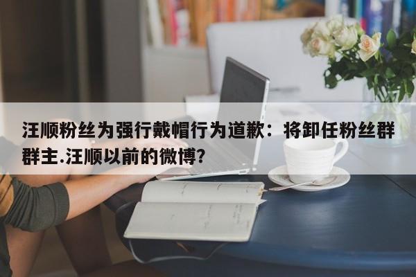 汪顺粉丝为强行戴帽行为道歉：将卸任粉丝群群主.汪顺以前的微博？
