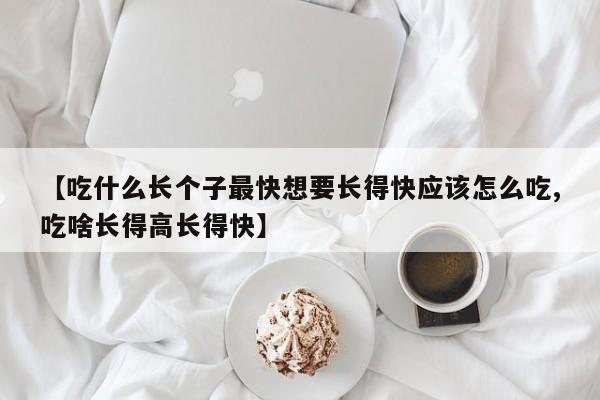 【吃什么长个子最快想要长得快应该怎么吃,吃啥长得高长得快】