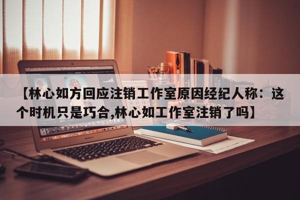 【林心如方回应注销工作室原因经纪人称：这个时机只是巧合,林心如工作室注销了吗】