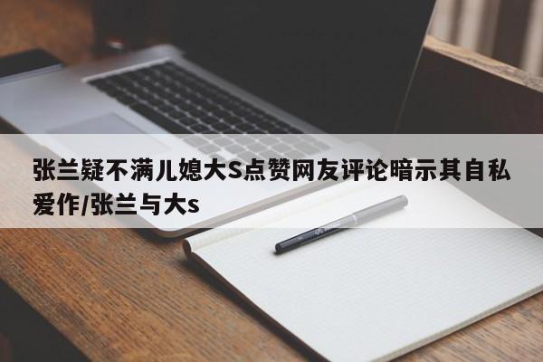 张兰疑不满儿媳大S点赞网友评论暗示其自私爱作/张兰与大s