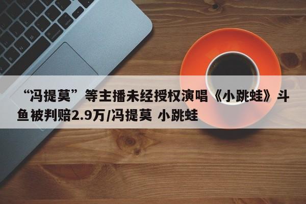“冯提莫”等主播未经授权演唱《小跳蛙》斗鱼被判赔2.9万/冯提莫 小跳蛙