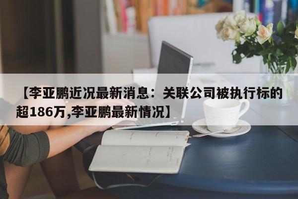 【李亚鹏近况最新消息：关联公司被执行标的超186万,李亚鹏最新情况】