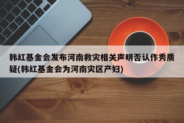 韩红基金会发布河南救灾相关声明否认作秀质疑(韩红基金会为河南灾区产妇)