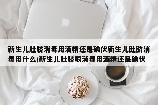 新生儿肚脐消毒用酒精还是碘伏新生儿肚脐消毒用什么/新生儿肚脐眼消毒用酒精还是碘伏