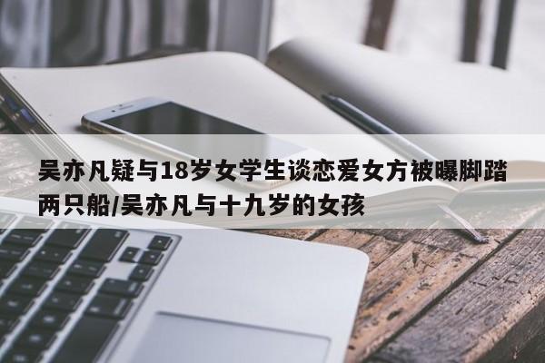 吴亦凡疑与18岁女学生谈恋爱女方被曝脚踏两只船/吴亦凡与十九岁的女孩