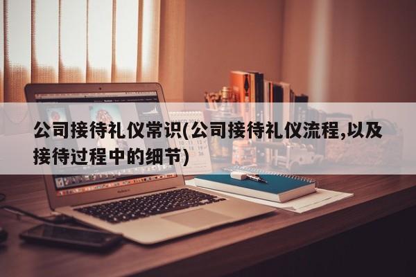 公司接待礼仪常识(公司接待礼仪流程,以及接待过程中的细节)