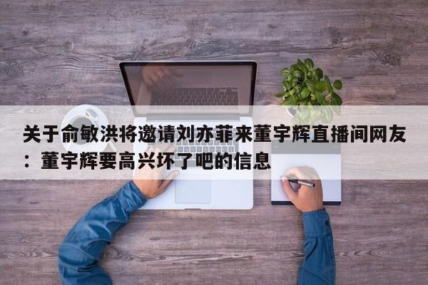 关于俞敏洪将邀请刘亦菲来董宇辉直播间网友：董宇辉要高兴坏了吧的信息