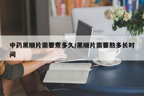 中药黑顺片需要煮多久/黑顺片需要熬多长时间