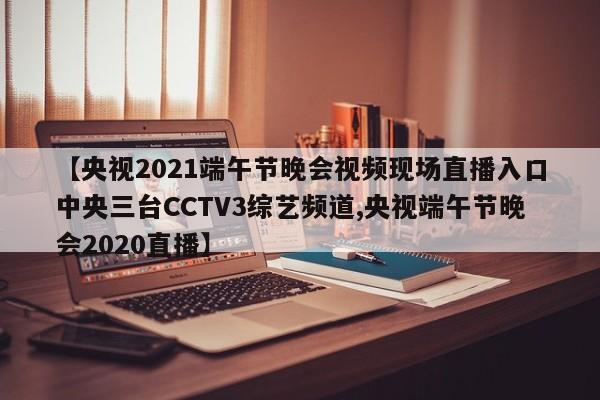 【央视2021端午节晚会视频现场直播入口中央三台CCTV3综艺频道,央视端午节晚会2020直播】