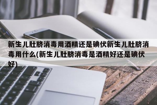新生儿肚脐消毒用酒精还是碘伏新生儿肚脐消毒用什么(新生儿肚脐消毒是酒精好还是碘伏好)