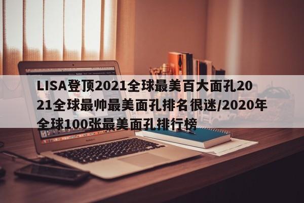LISA登顶2021全球最美百大面孔2021全球最帅最美面孔排名很迷/2020年全球100张最美面孔排行榜