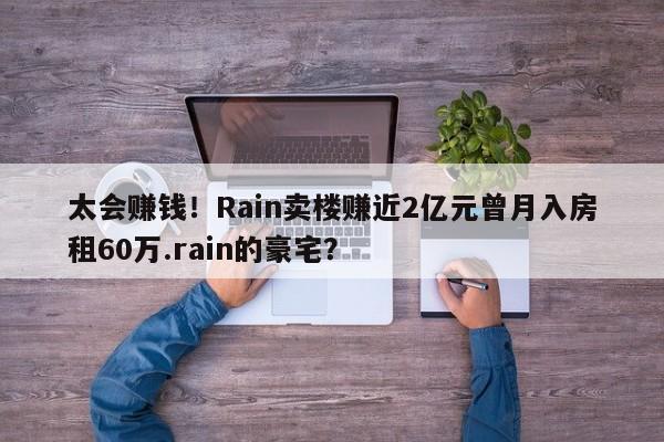 太会赚钱！Rain卖楼赚近2亿元曾月入房租60万.rain的豪宅？