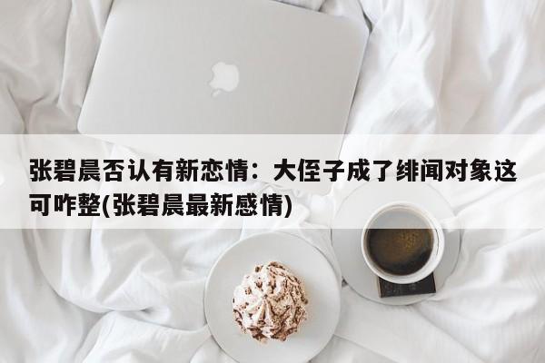 张碧晨否认有新恋情：大侄子成了绯闻对象这可咋整(张碧晨最新感情)