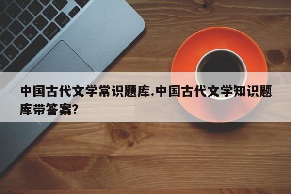 中国古代文学常识题库.中国古代文学知识题库带答案？