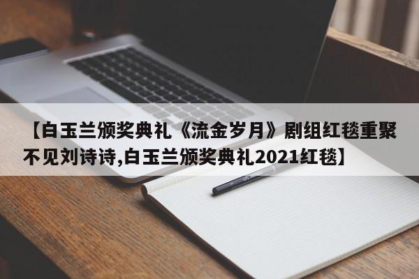 【白玉兰颁奖典礼《流金岁月》剧组红毯重聚不见刘诗诗,白玉兰颁奖典礼2021红毯】