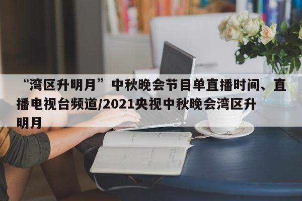 “湾区升明月”中秋晚会节目单直播时间、直播电视台频道/2021央视中秋晚会湾区升明月