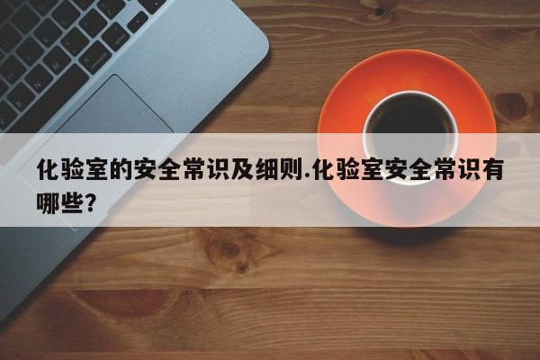化验室的安全常识及细则.化验室安全常识有哪些？