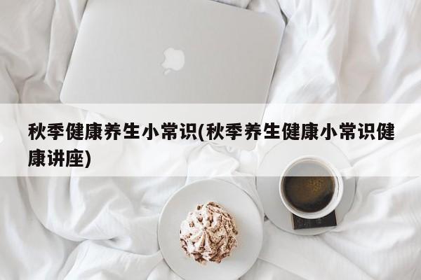 秋季健康养生小常识(秋季养生健康小常识健康讲座)