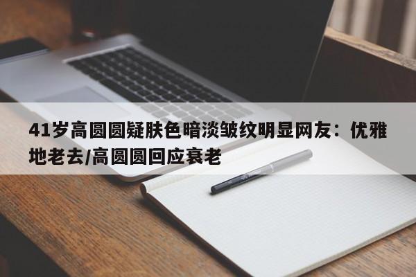 41岁高圆圆疑肤色暗淡皱纹明显网友：优雅地老去/高圆圆回应衰老