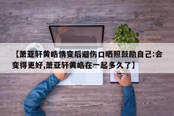 【萧亚轩黄皓情变后避伤口晒照鼓励自己:会变得更好,萧亚轩黄皓在一起多久了】