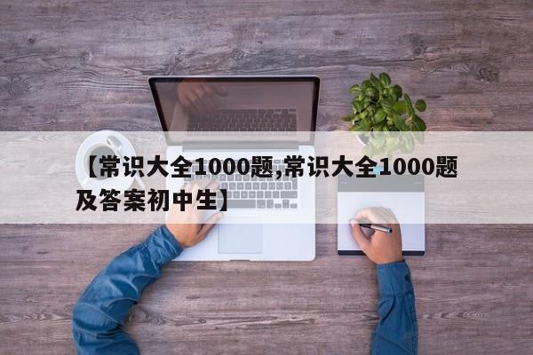 【常识大全1000题,常识大全1000题及答案初中生】