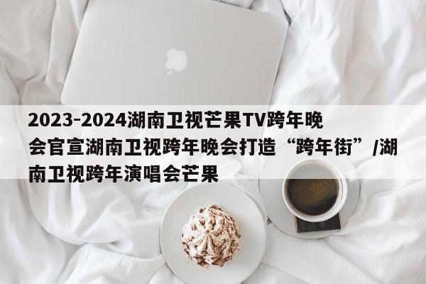 2023-2024湖南卫视芒果TV跨年晚会官宣湖南卫视跨年晚会打造“跨年街”/湖南卫视跨年演唱会芒果