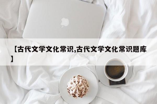 【古代文学文化常识,古代文学文化常识题库】