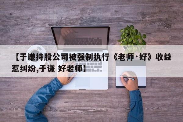 【于谦持股公司被强制执行《老师·好》收益惹纠纷,于谦 好老师】