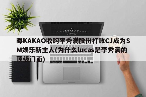 曝KAKAO收购李秀满股份打败CJ成为SM娱乐新主人(为什么lucas是李秀满的顶级门面)