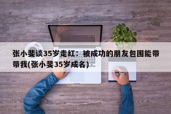 张小斐谈35岁走红：被成功的朋友包围能带带我(张小斐35岁成名)