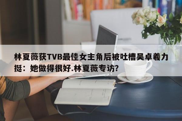 林夏薇获TVB最佳女主角后被吐槽吴卓羲力挺：她做得很好.林夏薇专访？