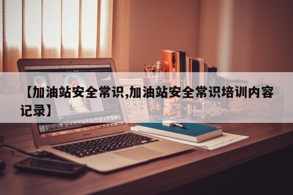【加油站安全常识,加油站安全常识培训内容记录】