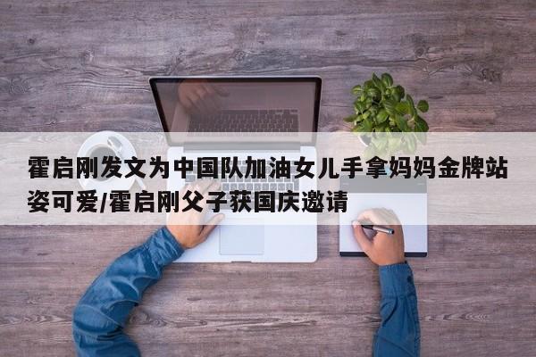 霍启刚发文为中国队加油女儿手拿妈妈金牌站姿可爱/霍启刚父子获国庆邀请