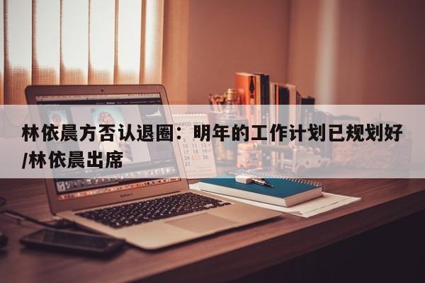 林依晨方否认退圈：明年的工作计划已规划好/林依晨出席