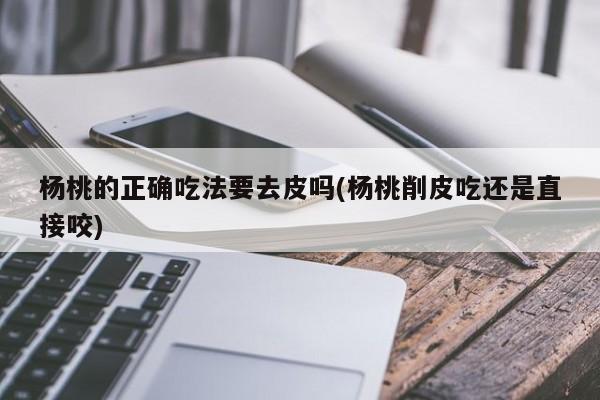 杨桃的正确吃法要去皮吗(杨桃削皮吃还是直接咬)