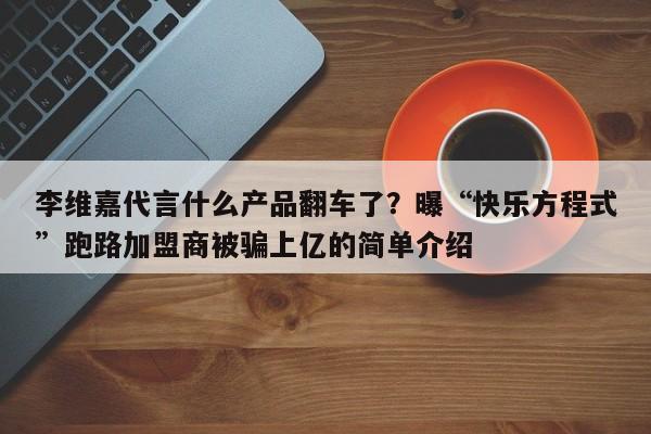李维嘉代言什么产品翻车了？曝“快乐方程式”跑路加盟商被骗上亿的简单介绍
